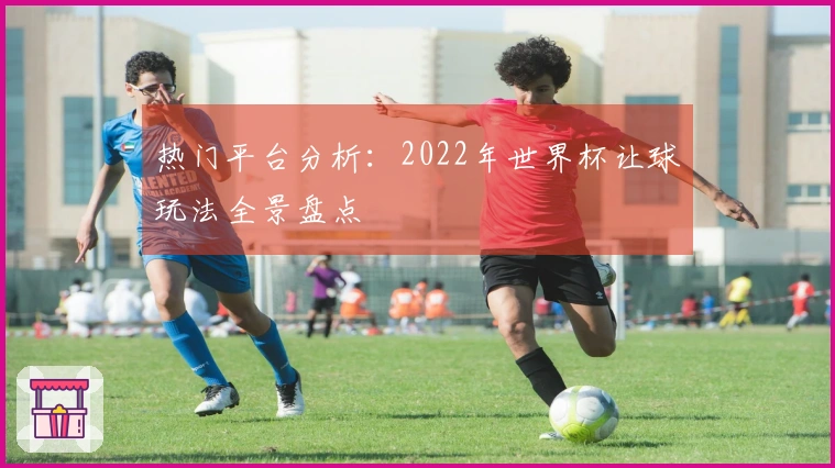 热门平台分析：2022年世界杯让球玩法全景盘点